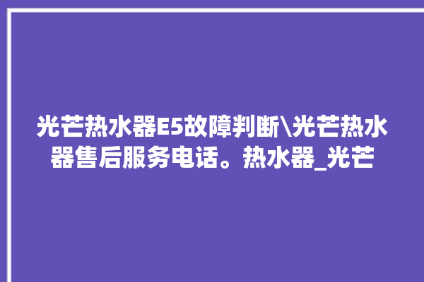 光芒热水器E5故障判断\光芒热水器售后服务电话。热水器_光芒