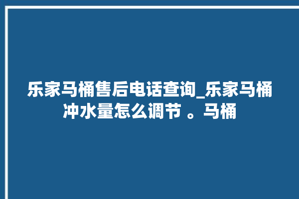 乐家马桶售后电话查询_乐家马桶冲水量怎么调节 。马桶