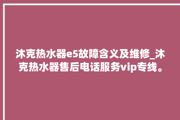 沐克热水器e5故障含义及维修_沐克热水器售后电话服务vip专线。热水器_专线