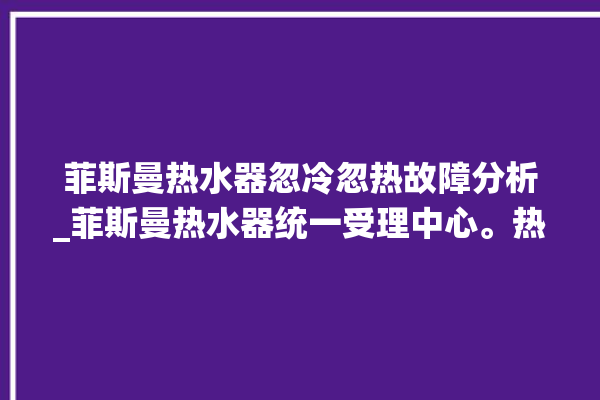 菲斯曼热水器忽冷忽热故障分析_菲斯曼热水器统一受理中心。热水器_菲斯