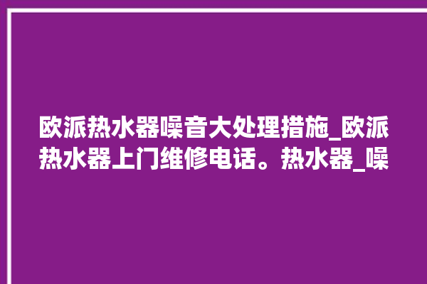 欧派热水器噪音大处理措施_欧派热水器上门维修电话。热水器_噪音