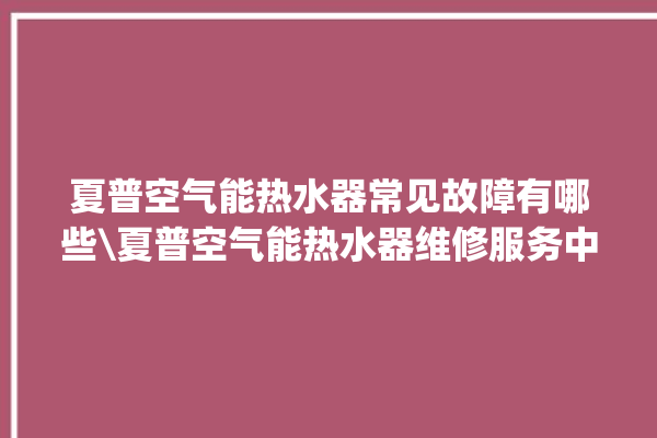 夏普空气能热水器常见故障有哪些\夏普空气能热水器维修服务中心。热水器_空气