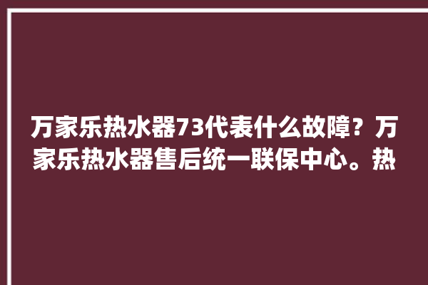 万家乐热水器73代表什么故障？万家乐热水器售后统一联保中心。热水器_故障