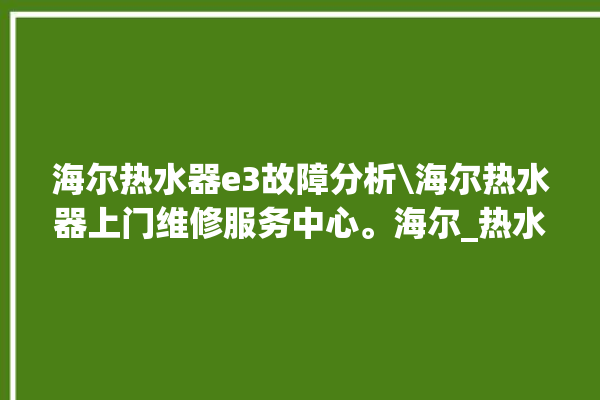 海尔热水器e3故障分析\海尔热水器上门维修服务中心。海尔_热水器