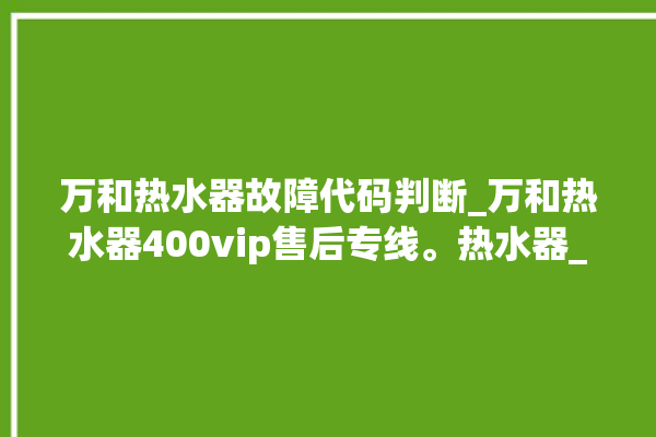 万和热水器故障代码判断_万和热水器400vip售后专线。热水器_专线