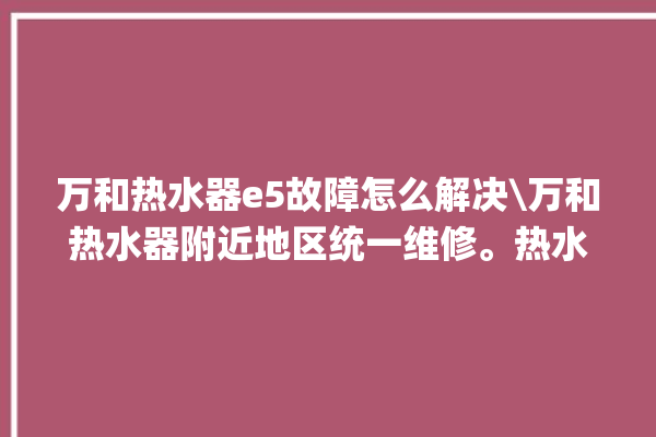 万和热水器e5故障怎么解决\万和热水器附近地区统一维修。热水器_故障