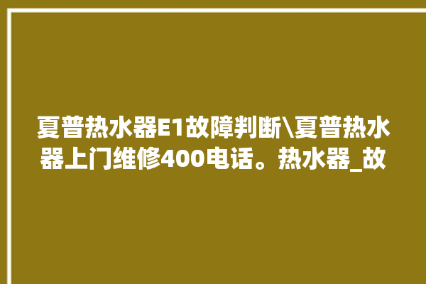 夏普热水器E1故障判断\夏普热水器上门维修400电话。热水器_故障