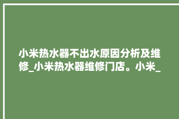 小米热水器不出水原因分析及维修_小米热水器维修门店。小米_热水器