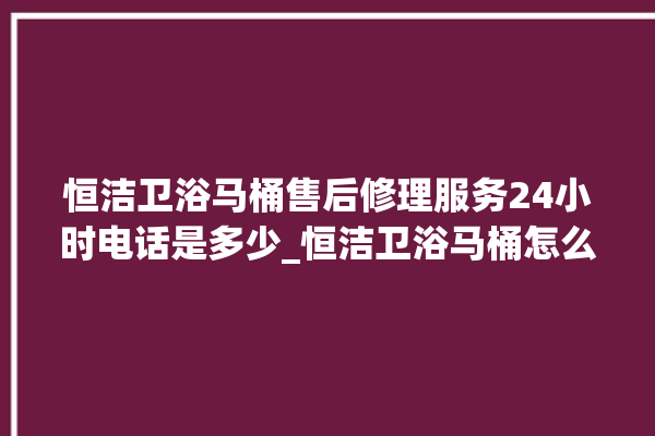 恒洁卫浴马桶售后修理服务24小时电话是多少_恒洁卫浴马桶怎么用 。马桶