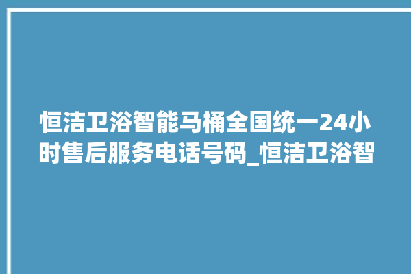 恒洁卫浴智能马桶全国统一24小时售后服务电话号码_恒洁卫浴智能马桶遥控器说明书 。马桶