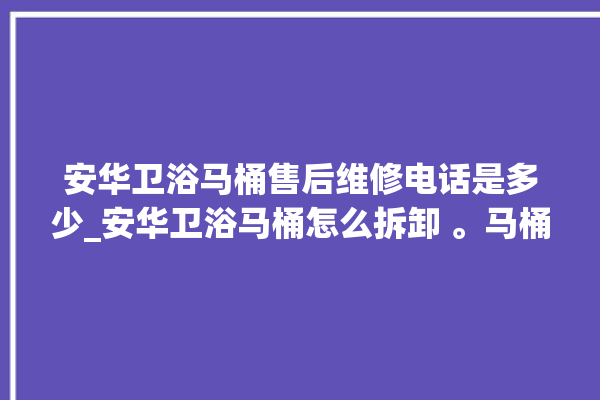 安华卫浴马桶售后维修电话是多少_安华卫浴马桶怎么拆卸 。马桶