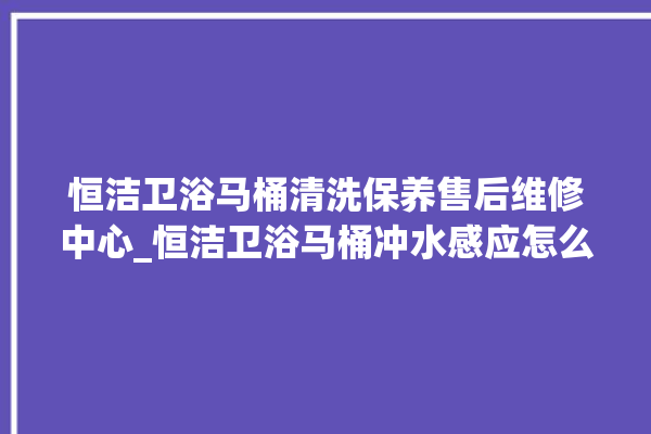 恒洁卫浴马桶清洗保养售后维修中心_恒洁卫浴马桶冲水感应怎么调 。马桶