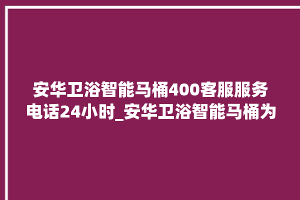 安华卫浴智能马桶400客服服务电话24小时_安华卫浴智能马桶为何不蓄水 。马桶