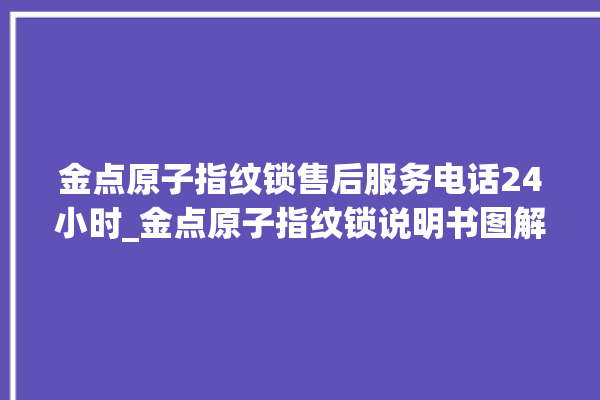 金点原子指纹锁售后服务电话24小时_金点原子指纹锁说明书图解 。原子