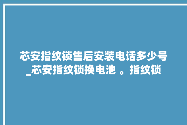 芯安指纹锁售后安装电话多少号_芯安指纹锁换电池 。指纹锁