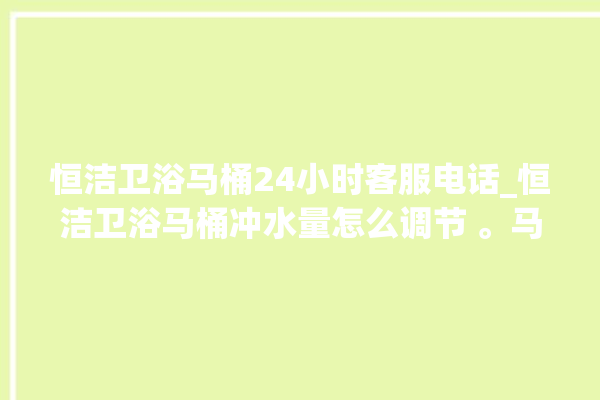 恒洁卫浴马桶24小时客服电话_恒洁卫浴马桶冲水量怎么调节 。马桶