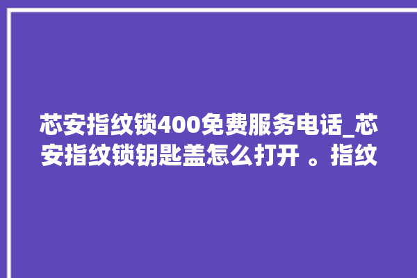 芯安指纹锁400免费服务电话_芯安指纹锁钥匙盖怎么打开 。指纹锁