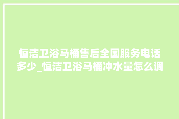 恒洁卫浴马桶售后全国服务电话多少_恒洁卫浴马桶冲水量怎么调节 。马桶