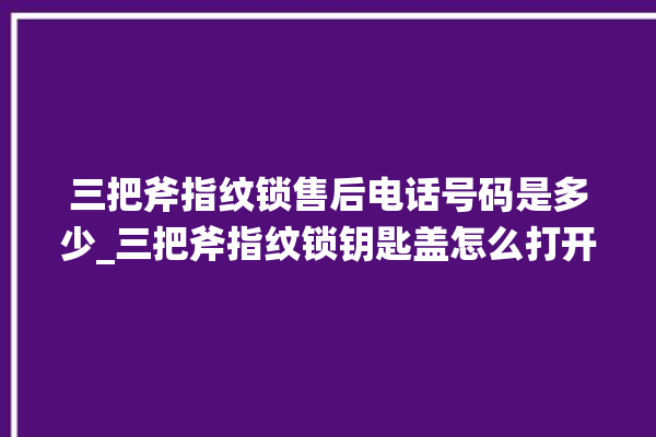 三把斧指纹锁售后电话号码是多少_三把斧指纹锁钥匙盖怎么打开 。三把