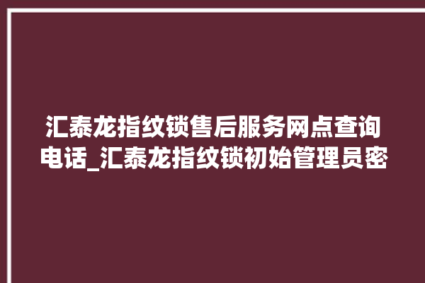 汇泰龙指纹锁售后服务网点查询电话_汇泰龙指纹锁初始管理员密码忘了 。泰龙