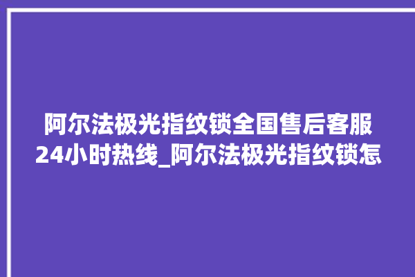 阿尔法极光指纹锁全国售后客服24小时热线_阿尔法极光指纹锁怎么恢复出厂设置 。阿尔法