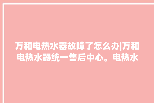 万和电热水器故障了怎么办|万和电热水器统一售后中心。电热水器_故障