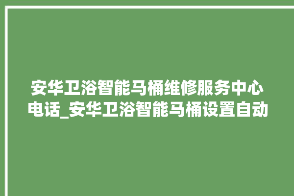 安华卫浴智能马桶维修服务中心电话_安华卫浴智能马桶设置自动冲水 。马桶