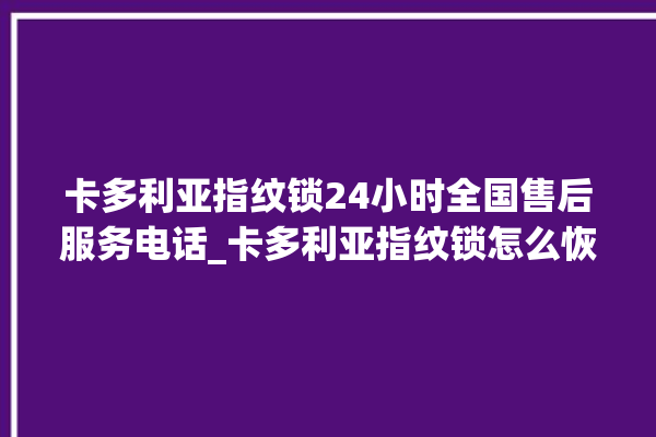 卡多利亚指纹锁24小时全国售后服务电话_卡多利亚指纹锁怎么恢复出厂设置 。多利亚