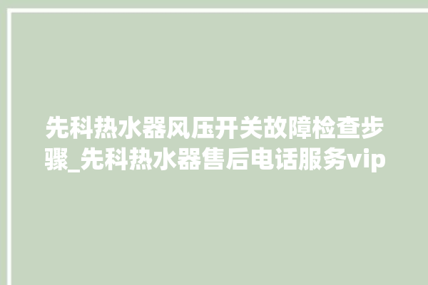 先科热水器风压开关故障检查步骤_先科热水器售后电话服务vip专线。热水器_风压