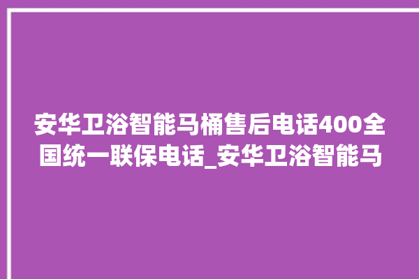 安华卫浴智能马桶售后电话400全国统一联保电话_安华卫浴智能马桶冲水感应怎么调 。马桶