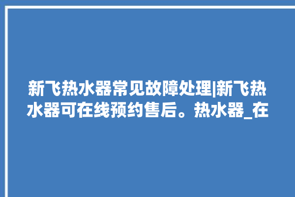 新飞热水器常见故障处理|新飞热水器可在线预约售后。热水器_在线