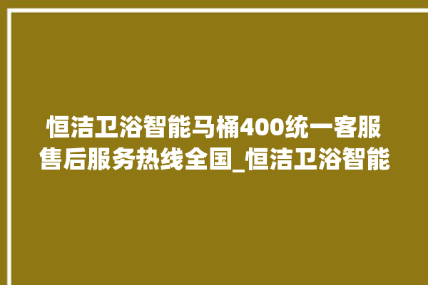 恒洁卫浴智能马桶400统一客服售后服务热线全国_恒洁卫浴智能马桶怎么用 。马桶