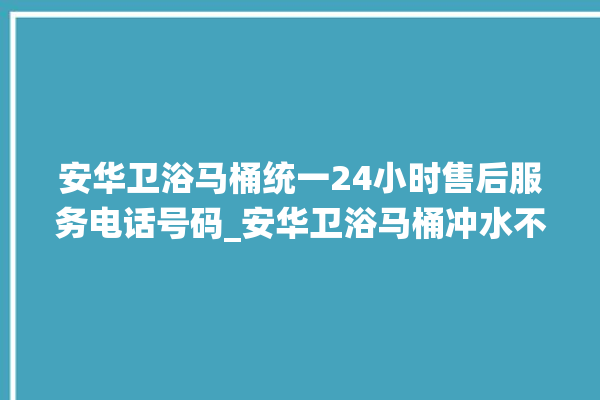 安华卫浴马桶统一24小时售后服务电话号码_安华卫浴马桶冲水不停 。马桶