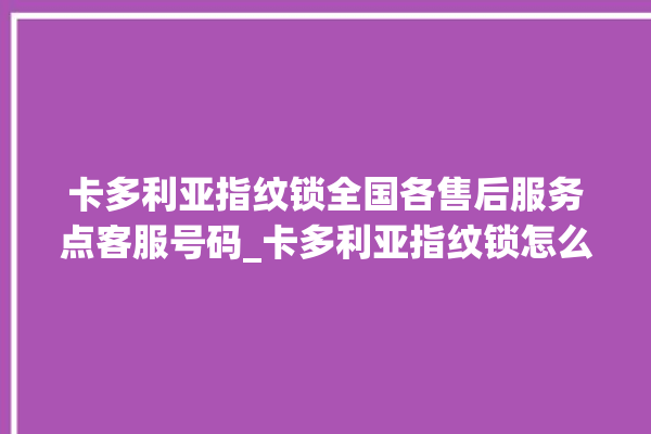 卡多利亚指纹锁全国各售后服务点客服号码_卡多利亚指纹锁怎么改密码 。多利亚