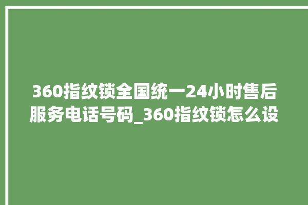 360指纹锁全国统一24小时售后服务电话号码_360指纹锁怎么设置指纹 。指纹锁