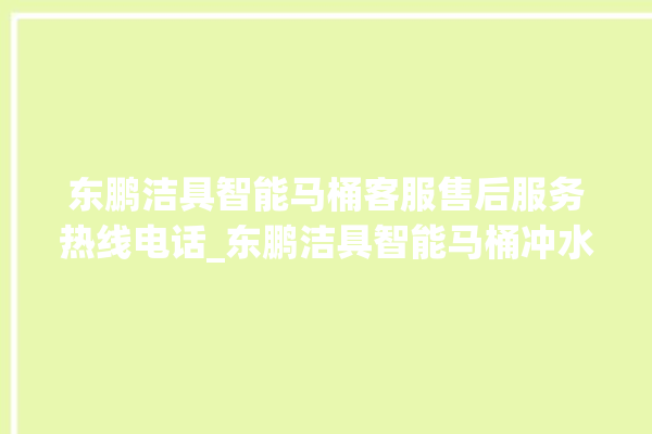 东鹏洁具智能马桶客服售后服务热线电话_东鹏洁具智能马桶冲水不停 。马桶