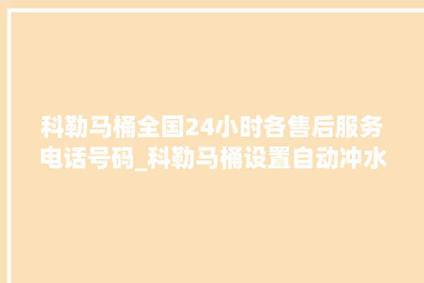 科勒马桶全国24小时各售后服务电话号码_科勒马桶设置自动冲水 。马桶