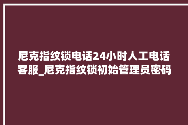 尼克指纹锁电话24小时人工电话客服_尼克指纹锁初始管理员密码忘了 。尼克