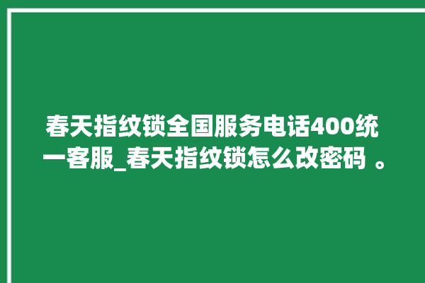 春天指纹锁全国服务电话400统一客服_春天指纹锁怎么改密码 。春天