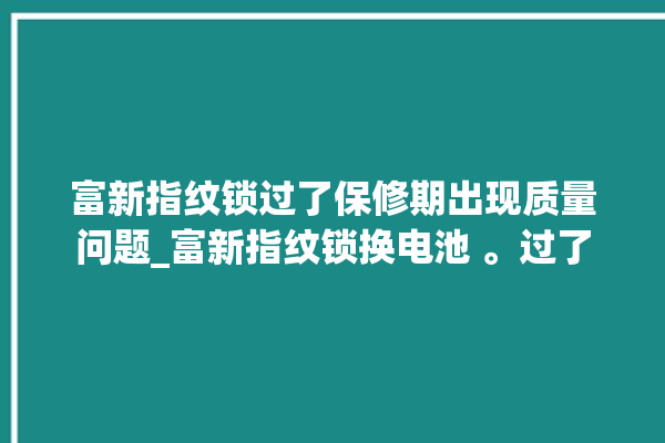 富新指纹锁过了保修期出现质量问题_富新指纹锁换电池 。过了