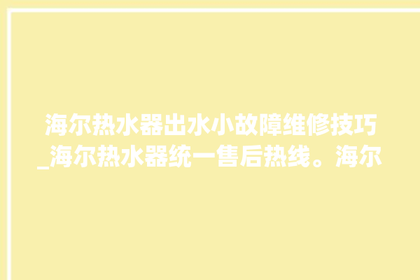 海尔热水器出水小故障维修技巧_海尔热水器统一售后热线。海尔_热水器