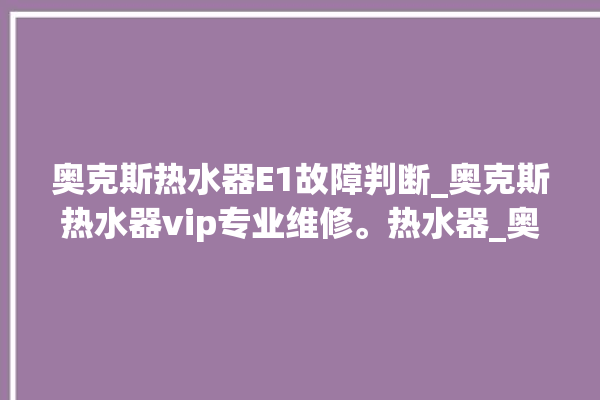 奥克斯热水器E1故障判断_奥克斯热水器vip专业维修。热水器_奥克斯