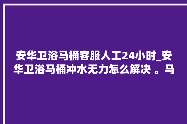 安华卫浴马桶客服人工24小时_安华卫浴马桶冲水无力怎么解决 。马桶