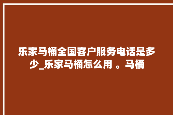 乐家马桶全国客户服务电话是多少_乐家马桶怎么用 。马桶