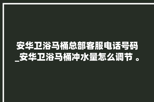 安华卫浴马桶总部客服电话号码_安华卫浴马桶冲水量怎么调节 。马桶