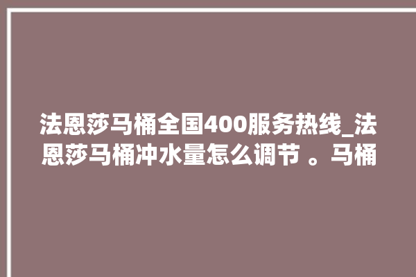 法恩莎马桶全国400服务热线_法恩莎马桶冲水量怎么调节 。马桶