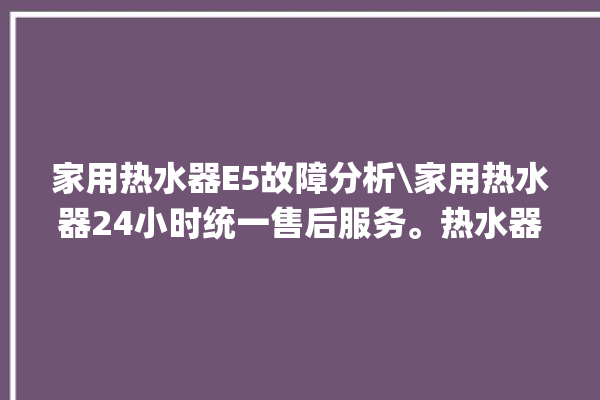 家用热水器E5故障分析\家用热水器24小时统一售后服务。热水器_售后服务