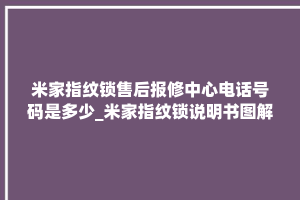 米家指纹锁售后报修中心电话号码是多少_米家指纹锁说明书图解 。指纹锁