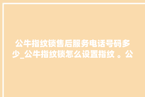 公牛指纹锁售后服务电话号码多少_公牛指纹锁怎么设置指纹 。公牛