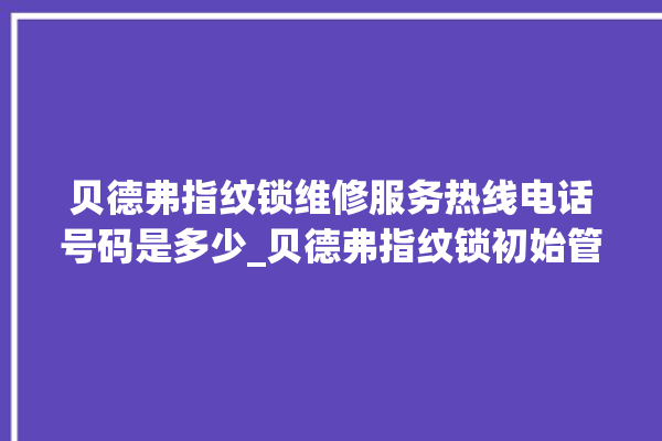 贝德弗指纹锁维修服务热线电话号码是多少_贝德弗指纹锁初始管理员密码忘了 。指纹锁